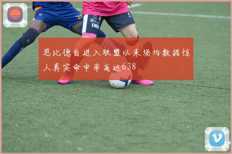 恩比德自进入联盟以来场均数据惊人真实命中率高达638