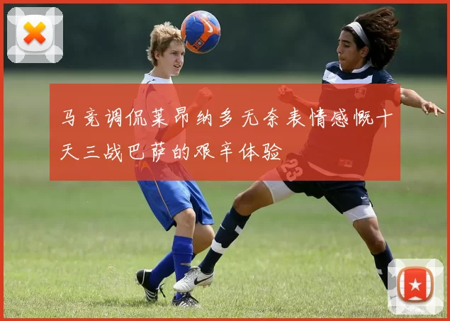 马竞调侃莱昂纳多无奈表情感慨十天三战巴萨的艰辛体验