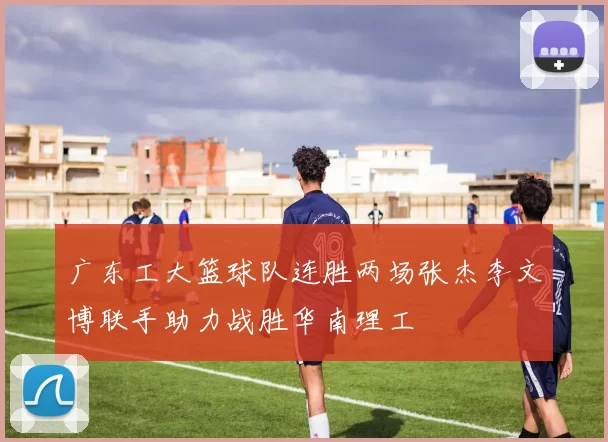 广东工大篮球队连胜两场张杰李文博联手助力战胜华南理工