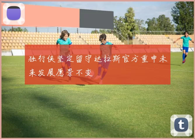 独行侠坚定留守达拉斯官方重申未来发展愿景不变
