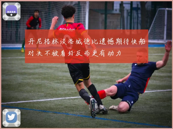 丹尼格林谈洛城德比遗憾期待快船对决不被看好反而更有动力
