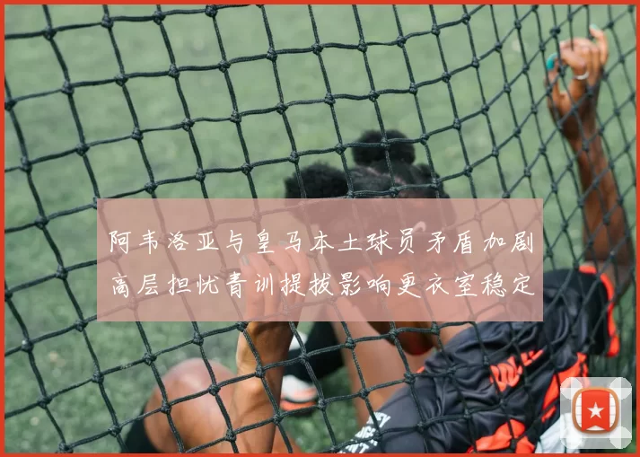 阿韦洛亚与皇马本土球员矛盾加剧高层担忧青训提拔影响更衣室稳定