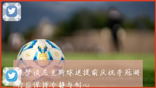 追梦谈尼克斯球迷提前庆祝夺冠游行应保持冷静与耐心