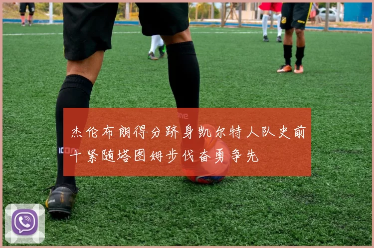 杰伦布朗得分跻身凯尔特人队史前十紧随塔图姆步伐奋勇争先