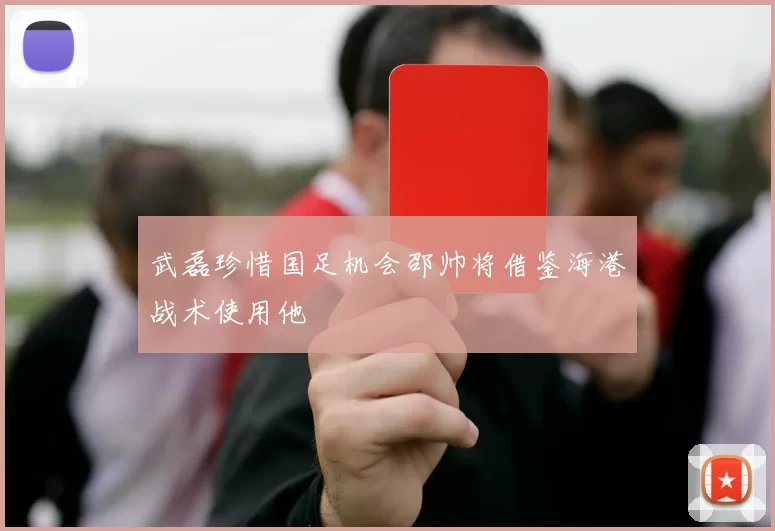 武磊珍惜国足机会邵帅将借鉴海港战术使用他