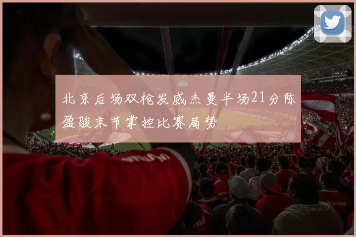 北京后场双枪发威杰曼半场21分陈盈骏末节掌控比赛局势